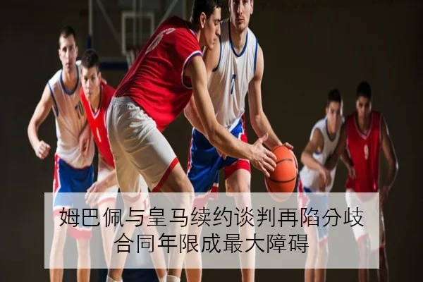 姆巴佩与皇马续约谈判再陷分歧 合同年限成最大障碍