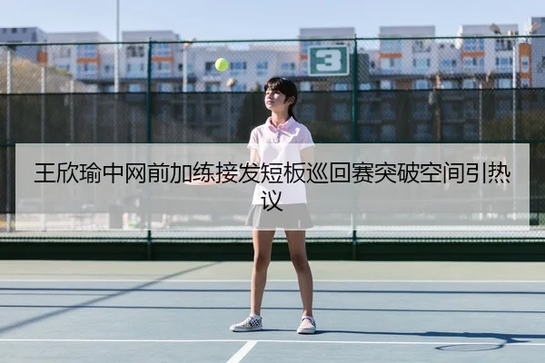 王欣瑜中网前加练接发短板巡回赛突破空间引热议